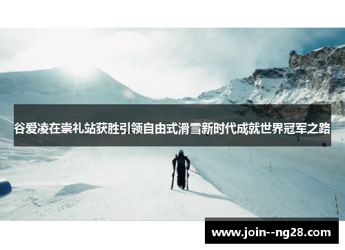 谷爱凌在崇礼站获胜引领自由式滑雪新时代成就世界冠军之路