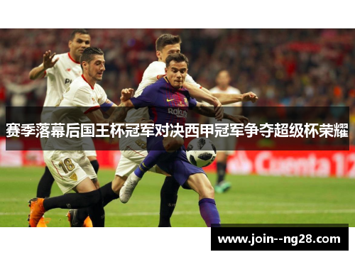 赛季落幕后国王杯冠军对决西甲冠军争夺超级杯荣耀