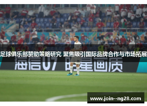 足球俱乐部赞助策略研究 聚焦吸引国际品牌合作与市场拓展 足球俱乐部赞助策略研究 聚焦吸引国际品牌合作与市场拓展