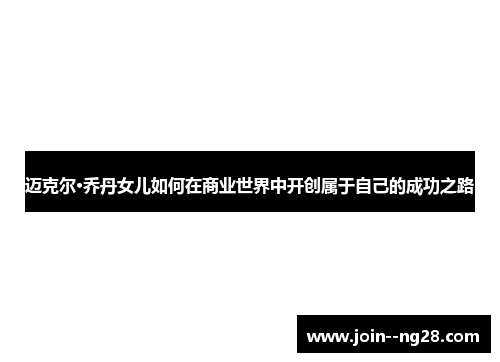 迈克尔·乔丹女儿如何在商业世界中开创属于自己的成功之路 迈克尔·乔丹女儿如何在商业世界中开创属于自己的成功之路