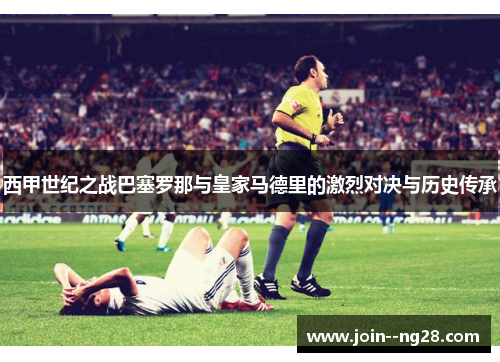 西甲世纪之战巴塞罗那与皇家马德里的激烈对决与历史传承 西甲世纪之战巴塞罗那与皇家马德里的激烈对决与历史传承