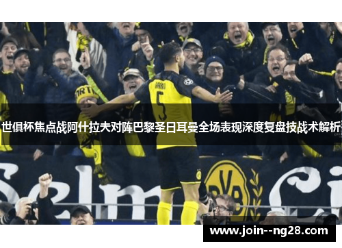 世俱杯焦点战阿什拉夫对阵巴黎圣日耳曼全场表现深度复盘技战术解析 世俱杯焦点战阿什拉夫对阵巴黎圣日耳曼全场表现深度复盘技战术解析