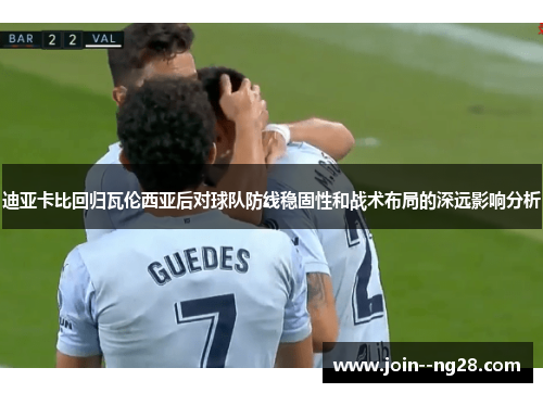 迪亚卡比回归瓦伦西亚后对球队防线稳固性和战术布局的深远影响分析 迪亚卡比回归瓦伦西亚后对球队防线稳固性和战术布局的深远影响分析